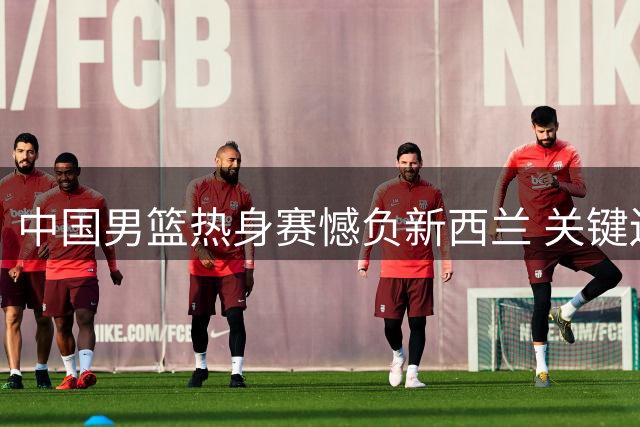 中国男篮热身赛憾负新西兰 关键边线球失误引热议