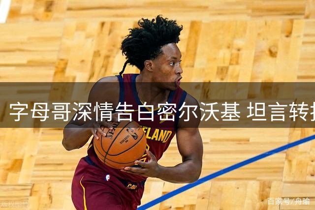 字母哥深情告白密尔沃基 坦言转投热火为突破自我