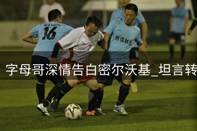字母哥深情告白密尔沃基 坦言转投热火为突破自我