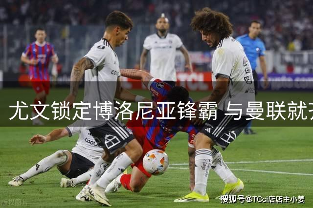 尤文锁定博洛尼亚锋霸 与曼联就齐尔克泽转会展开磋商