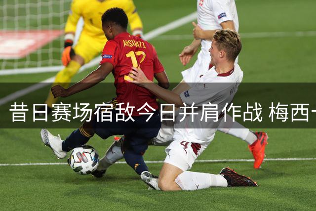 昔日赛场宿敌今日并肩作战 梅西卡塞米罗亲密互动引关注