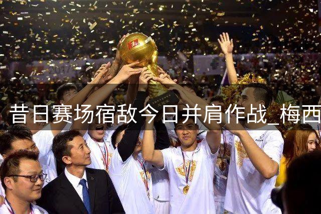 昔日赛场宿敌今日并肩作战 梅西卡塞米罗亲密互动引关注