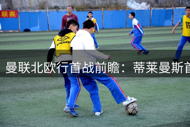 曼联北欧行首战前瞻：蒂莱曼斯首秀亮剑 青训小将迎上位良机
