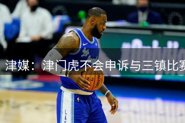 津媒：津门虎不会申诉与三镇比赛中争议判罚，全力备战后续比赛