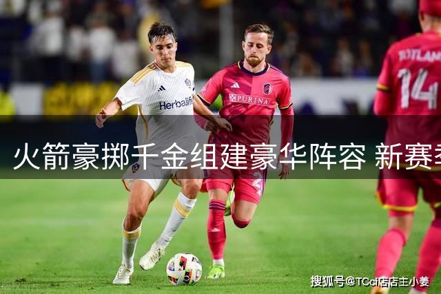 火箭豪掷千金组建豪华阵容 新赛季能否挑战西部强敌？