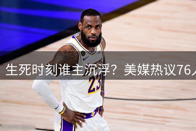 生死时刻谁主沉浮？美媒热议76人关键球第一选择