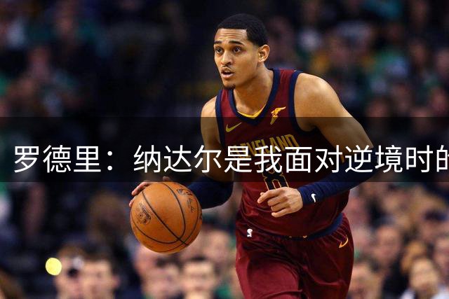 罗德里：纳达尔是我面对逆境时的榜样，我一直努力向他靠近