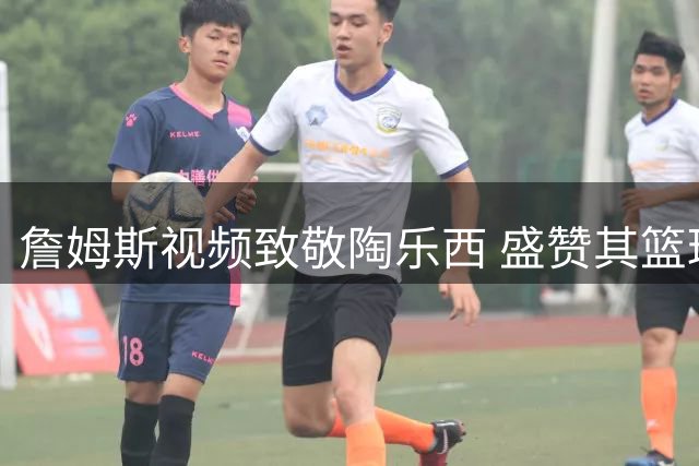詹姆斯视频致敬陶乐西 盛赞其篮球传奇地位与深厚友谊