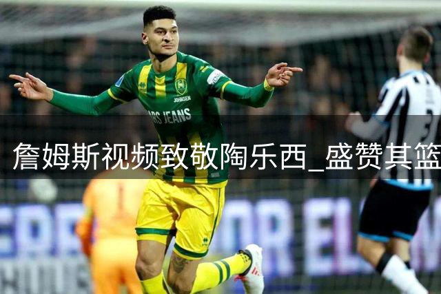 詹姆斯视频致敬陶乐西 盛赞其篮球传奇地位与深厚友谊