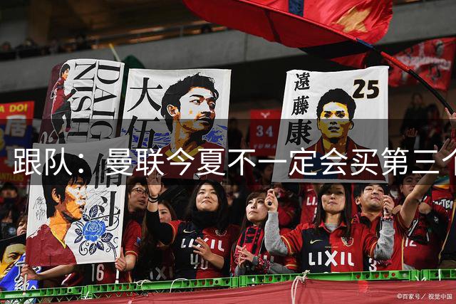 跟队：曼联今夏不一定会买第三个中场，尽管他们仍在关注多个目标