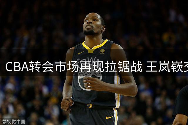 CBA转会市场再现拉锯战 王岚嵚交易陷僵局背后暗藏玄机