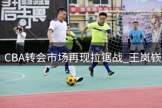 CBA转会市场再现拉锯战 王岚嵚交易陷僵局背后暗藏玄机